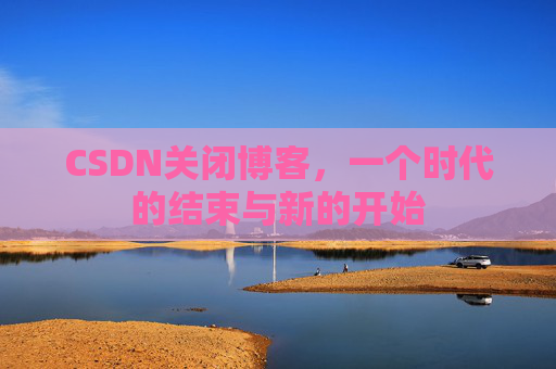 CSDN关闭博客，一个时代的结束与新的开始